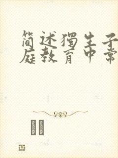 简述独生子女家庭教育中常见的问题