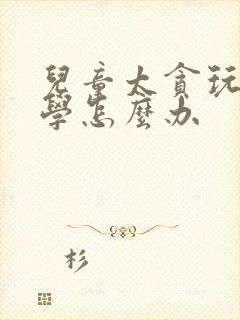 儿童太贪玩不爱学怎么办