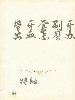 带牙套刷牙牙龈出血怎么办