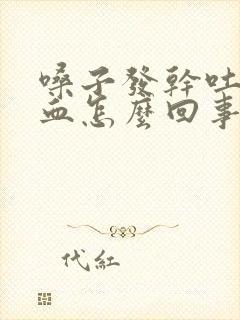 嗓子发干吐痰带血怎么回事