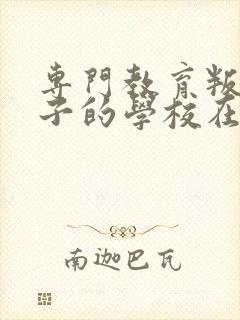 专门教育叛逆孩子的学校在哪里