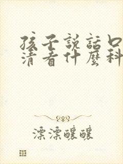 孩子说话口齿不清看什么科6