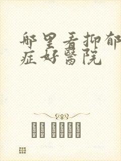 哪里看抑郁焦虑症好医院