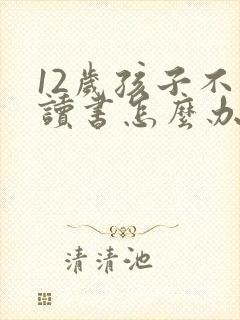 12岁孩子不想读书怎么办家长怎么办