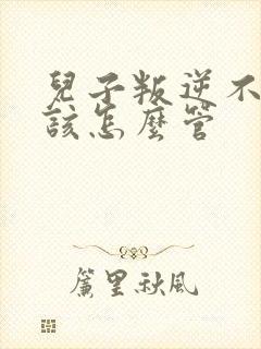 儿子叛逆不听话该怎么管