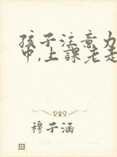 孩子注意力不集中,上课老走神怎么