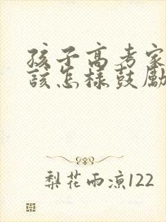 孩子高考家长应该怎样鼓励孩子