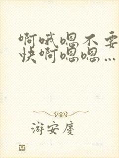 啊哦嗯不要嗯啊快啊嗯嗯…