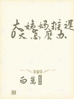 大姨妈推迟了20天怎么办