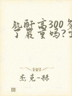肌酐高300多了严重吗?需要透析吗