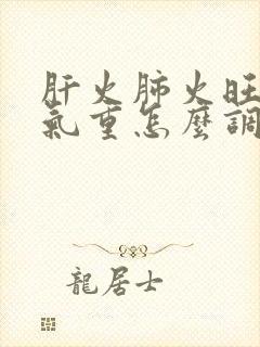 肝火肺火旺,湿气重怎么调理