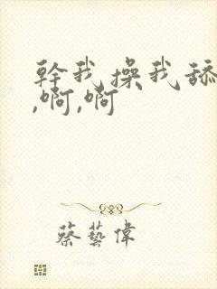 干我操我舔我啊,啊,啊