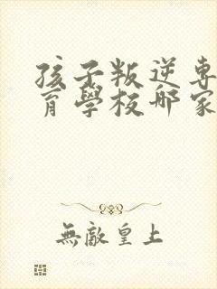 孩子叛逆专门教育学校哪家正规