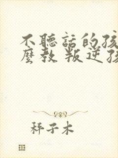 不听话的孩子怎么教 叛逆孩子学校