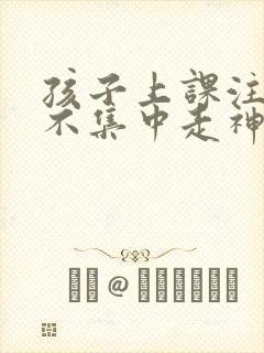 孩子上课注意力不集中走神什么原因