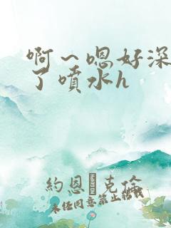 啊～嗯好深高潮了喷水h