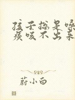 孩子总是嗓子有痰咳不出来咽不下去