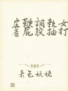 皮鞭调教女仆翘着屁股抽打