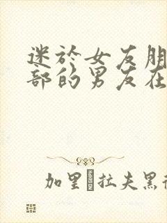 迷于女友朋友臀部的男友在线观看