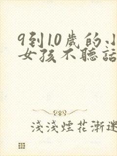 9到10岁的小女孩不听话怎么教育