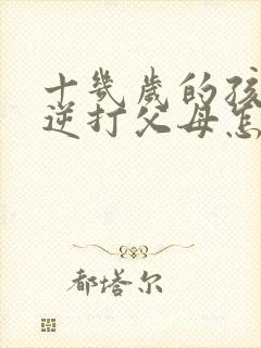 十几岁的孩子叛逆打父母怎么办