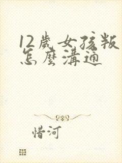 12岁女孩叛逆怎么沟通