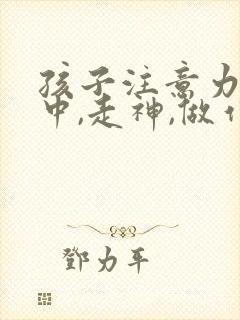 孩子注意力不集中,走神,做作业拖拉