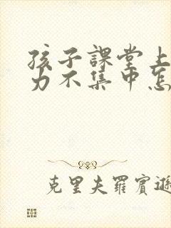 孩子课堂上注意力不集中怎么办?