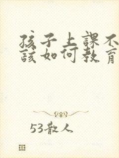 孩子上课不听课该如何教育