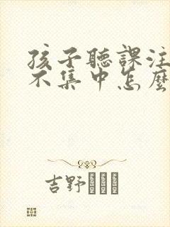 孩子听课注意力不集中怎么回事