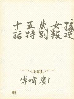 十五岁女孩不听话特别叛逆怎么办