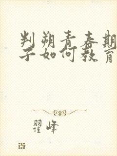 判朔青春期的孩子如何教育