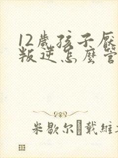 12岁孩子厌学叛逆怎么管教