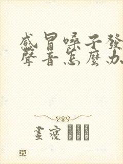 感冒嗓子发不出声音怎么办怎样快速恢复