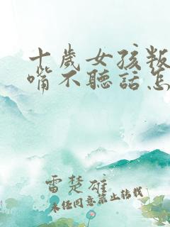 十岁女孩叛逆顶嘴不听话怎么办