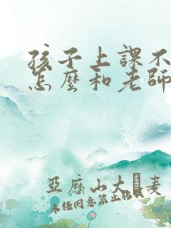 孩子上课不认真怎么和老师交流