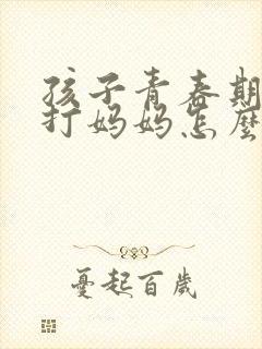 孩子青春期叛逆打妈妈怎么办