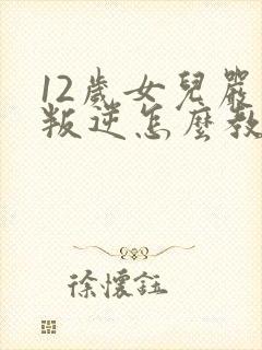 12岁女儿严重叛逆怎么教育