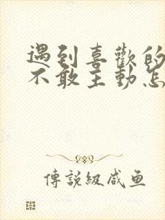 遇到喜欢的女生不敢主动怎么办