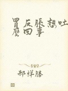 胃反胀想吐是怎么回事