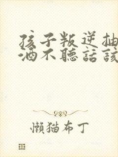 孩子叛逆抽烟喝酒不听话该如何教育