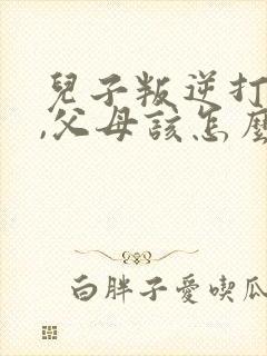 儿子叛逆打父母,父母该怎么办