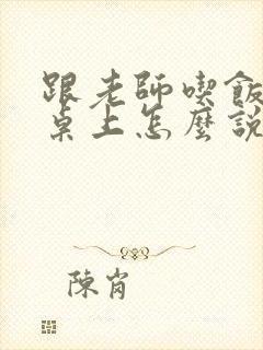 跟老师吃饭在饭桌上怎么说话