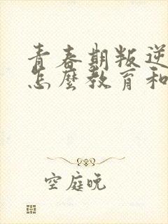 青春期叛逆孩子怎么教育和疏导