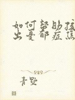 如何帮助孩子走出忧郁症焦虑