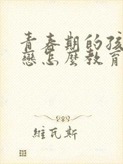 青春期的孩子早恋怎么教育和疏导