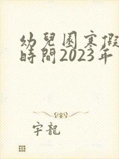 幼儿园寒假放假时间2023年