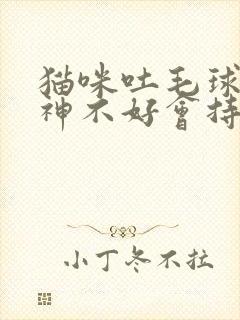 猫咪吐毛球后精神不好会持续多久