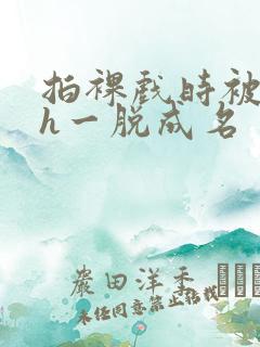 拍裸戏时被c了h一脱成名