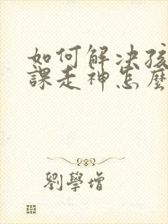 如何解决孩子上课走神怎么办